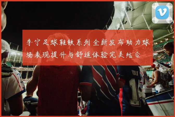 李宁足球鞋铁系列全新发布助力球场表现提升与舒适体验完美结合