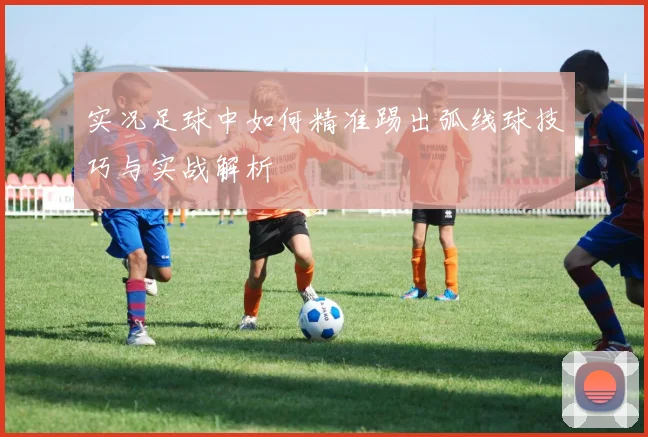 实况足球中如何精准踢出弧线球技巧与实战解析