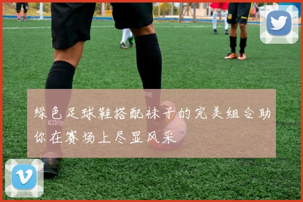 绿色足球鞋搭配袜子的完美组合助你在赛场上尽显风采