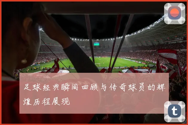 足球经典瞬间回顾与传奇球员的辉煌历程展现